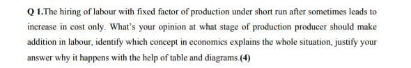 Q 1.The hiring of labour with fixed factor of production under short run after sometimes leads to
increase in cost only. What's your opinion at what stage of production producer should make
addition in labour, identify which concept in economics explains the whole situation, justify your
answer why it happens with the help of table and diagrams.(4)
