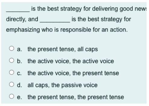 is the best strategy for delivering good new:
is the best strategy for
directly, and
emphasizing who is responsible for an action.
a. the present tense, all caps
b. the active voice, the active voice
c. the active voice, the present tense
O d. all caps, the passive voice
e. the present tense, the present tense

