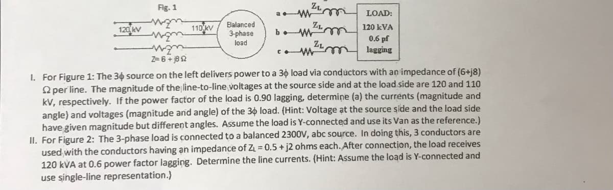 120 kV
Fig. 1
m
wzm
man
Z= 6 + j8 2
110 kV
Balanced
3-phase
load
Zim
ZL
b. w m
ZL
a
LOAD:
120 kVA
0.6 pf
lagging
1. For Figure 1: The 30 source on the left delivers power to a 3o load via conductors with an impedance of (6+j8)
per line. The magnitude of the line-to-line voltages at the source side and at the load side are 120 and 110
kV, respectively. If the power factor of the load is 0.90 lagging, determine (a) the currents (magnitude and
angle) and voltages (magnitude and angle) of the 30 load. (Hint: Voltage at the source side and the load side
have given magnitude but different angles. Assume the load is Y-connected and use its Van as the reference.)
II. For Figure 2: The 3-phase load is connected to a balanced 2300V, abc source. In doing this, 3 conductors are
used with the conductors having an impedance of Z₁ = 0.5 + j2 ohms each. After connection, the load receives
120 kVA at 0.6 power factor lagging. Determine the line currents. (Hint: Assume the load is Y-connected and
use single-line representation.)