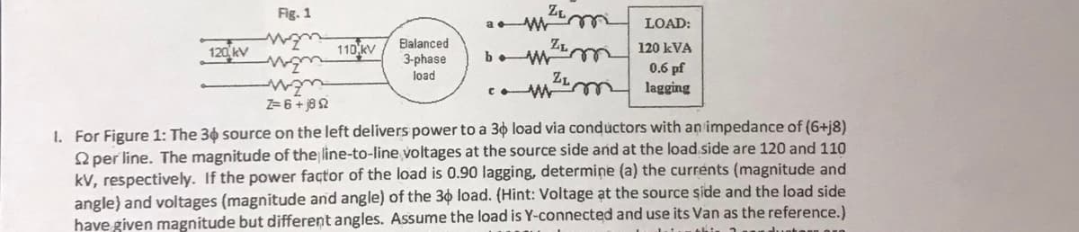 120 kV
Fig. 1
m
man
man
Z=6+j82
110 kV
Balanced
3-phase
load
ZL
ZL
bw m
ZL
com ² m
LOAD:
120 kVA
0.6 pf
lagging
1. For Figure 1: The 30 source on the left delivers power to a 30 load via conductors with an impedance of (6+j8)
2 per line. The magnitude of the line-to-line voltages at the source side and at the load side are 120 and 110
kV, respectively. If the power factor of the load is 0.90 lagging, determine (a) the currents (magnitude and
angle) and voltages (magnitude and angle) of the 30 load. (Hint: Voltage at the source side and the load side
have given magnitude but different angles. Assume the load is Y-connected and use its Van as the reference.)
datumthi.
utor or