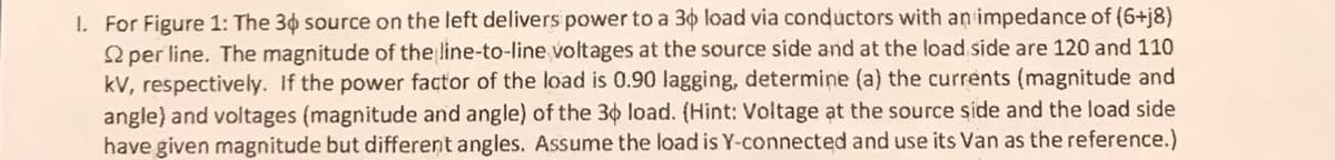 1. For Figure 1: The 30 source on the left delivers power to a 30 load via conductors with an impedance of (6+j8)
per line. The magnitude of the line-to-line voltages at the source side and at the load side are 120 and 110
kV, respectively. If the power factor of the load is 0.90 lagging, determine (a) the currents (magnitude and
angle) and voltages (magnitude and angle) of the 30 load. (Hint: Voltage at the source side and the load side
have given magnitude but different angles. Assume the load is Y-connected and use its Van as the reference.)