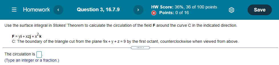 = Homework
HW Score: 36%, 36 of 100 points
X Points: 0 of 16
Question 3, 16.7.9
Save
Use the surface integral in Stokes' Theorem to calculate the circulation of the field F around the curve C in the indicated direction.
F = yi + xzj + xk
C: The boundary of the triangle cut from the plane 9x + y +z = 9 by the first octant, counterclockwise when viewed from above.
.....
The circulation is.
(Type an integer or a fraction.)
