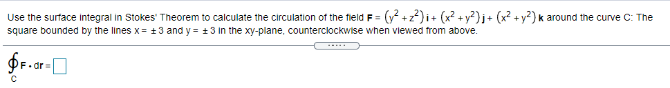 Use the surface integral in Stokes' Theorem to calculate the circulation of the field F = (y +z)i+ (x2 + y?)j+ (x2 + y?) k around the curve C: The
square bounded by the lines x = +3 and y = +3 in the xy-plane, counterclockwise when viewed from above.
...
F.dr
