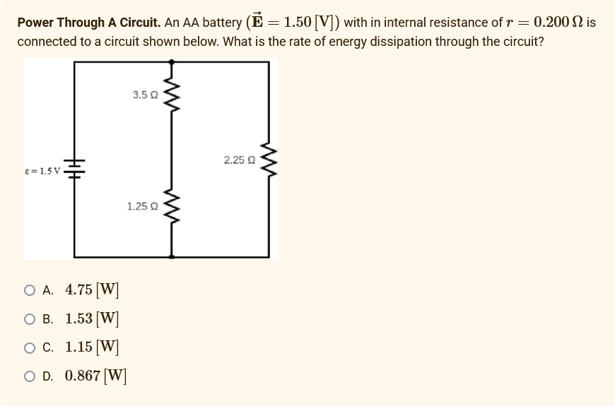Power Through A Circuit. An AA battery (E = 1.50 [V]) with in internal resistance of r = 0.200 is
connected to a circuit shown below. What is the rate of energy dissipation through the circuit?
ε = 1.5V
+|+
3.5Q
1.25 Q
O A. 4.75 [W]
O B.
1.53 [W]
O C.
1.15 [W]
O D. 0.867 [W]
2.2502
