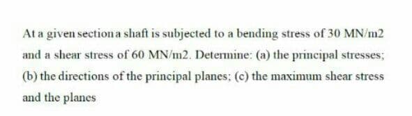 At a given section a shaft is subjected to a bending stress of 30 MN/m2
and a shear stress of 60 MN/m2. Determine: (a) the principal stresses;
(b) the directions of the principal planes; (c) the maximum shear stress
and the planes
