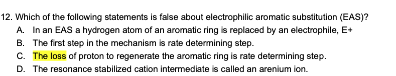 12. Which of the following statements is false about electrophilic aromatic substitution (EAS)?
A. In an EAS a hydrogen atom of an aromatic ring is replaced by an electrophile, E+
B. The first step in the mechanism is rate determining step.
C. The loss of proton to regenerate the aromatic ring is rate determining step.
D. The resonance stabilized cation intermediate is called an arenium ion.
