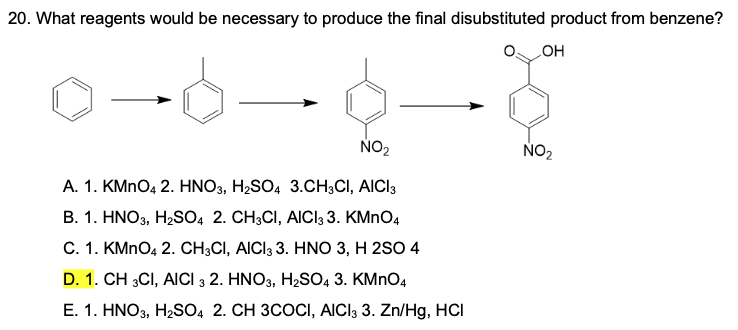 20. What reagents would be necessary to produce the final disubstituted product from benzene?
HO
NO2
NO2
A. 1. KMNO4 2. HNO3, H2SO4 3.CH3CI, AICI3
B. 1. HNO3, H2SO4 2. CH3CI, AICI3 3. KMNO4
C. 1. KMNO4 2. CH;CI, AICI3 3. HNO 3, H 2SO 4
D. 1. CH 3CI, AICI 3 2. HNO3, H2SO, 3. KMNO4
E. 1. HNO3, H2SO4 2. CH 3COCI, AICI3 3. Zn/Hg, HCI
