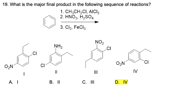 19. What is the major final product in the following sequence of reactions?
1. CH;CH2CI, AICI3
2. HNO3, H2SO4
3. Cl, FeCl3
NO2
NH2
.CI
O2N
CI
O2N
CI
II
II
IV
А. I
В. II
C. II
D. IV

