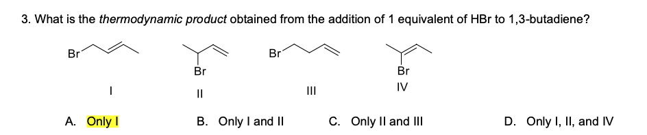 3. What is the thermodynamic product obtained from the addition of 1 equivalent of HBr to 1,3-butadiene?
Br
Br
Br
Br
II
IV
||
A. Only I
B. Only I and II
C. Only Il and III
D. Only I, II, and IV
