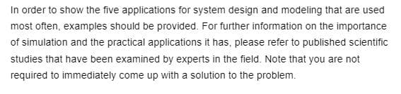 In order to show the five applications for system design and modeling that are used
most often, examples should be provided. For further information on the importance
of simulation and the practical applications it has, please refer to published scientific
studies that have been examined by experts in the field. Note that you are not
required to immediately come up with a solution to the problem.