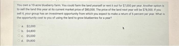 You own a 10-acre blueberry farm. You could farm the land yourself or rent it out for $7,000 per year. Another option is
to sell the land this year at its current market price of $80,000. The price of the land next year will be $78,000. If you
sell it, your group has an investment opportunity from which you expect to make a return of 6 percent per year. What is
the opportunity cost to you of using the land to grow blueberries for a year?
O a. $2,000
O b.
$4,800
OC. $5,000
d. $9,800