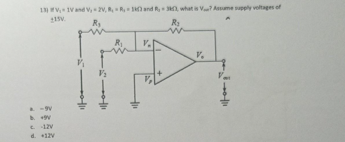 13) If V₁= 1V and V₂ = 2V, R₁ = R₁ = 1k02 and R₂ = 3k2, what is Vout? Assume supply voltages of
+15V.
R3
R₂
a.
-9v
b. +9V
C. -12V
d. +12V
V₁
5111
11
V₂
R₁
411
V₁
Vp
+
V.
Vest
30/11