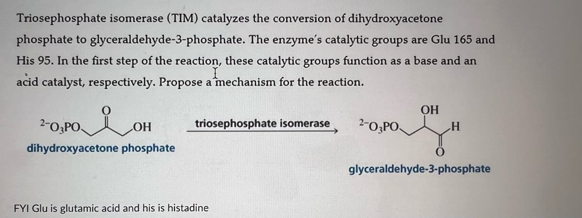 Triosephosphate isomerase (TIM) catalyzes the conversion of dihydroxyacetone
phosphate to glyceraldehyde-3-phosphate. The enzyme's catalytic groups are Glu 165 and
His 95. In the first step of the reaction, these catalytic groups function as a base and an
acid catalyst, respectively. Propose a mechanism for the reaction.
2-O,POOH
dihydroxyacetone phosphate
I
OH
triosephosphate isomerase
2-03PO
H
FYI Glu is glutamic acid and his is histadine
glyceraldehyde-3-phosphate