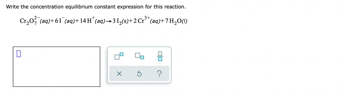 Write the concentration equilibrium constant expression for this reaction.
3+
Cr,0; (aq)+61 (aq)+ 14 H*(aq)→ 3 I,(s)+2 Cr³"(aq)+ 7 H,0(1)
?
