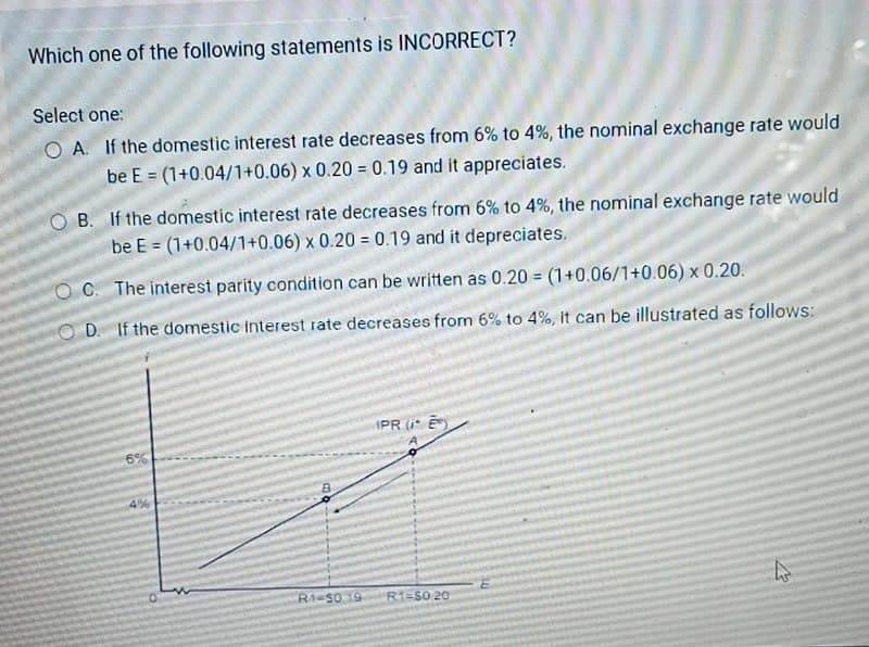 Which one of the following statements is INCORRECT?
Select one:
would
OA. If the domestic interest rate decreases from 6% to 4%, the nominal exchange rate
be E=(1+0.04/1+0.06) x 0.20 = 0.19 and it appreciates.
O
B. If the domestic interest rate decreases from 6% to 4%, the nominal exchange rate would
be E = (1+0.04/1+0.06) x 0.20 = 0.19 and it depreciates.
OC. The interest parity condition can be written as 0.20 = (1+0.06/1+0.06) x 0.20.
OD. If the domestic interest rate decreases from 6% to 4%, it can be illustrated as follows:
6%
4%
PRE
0
R1-50,19 R1-S0 20