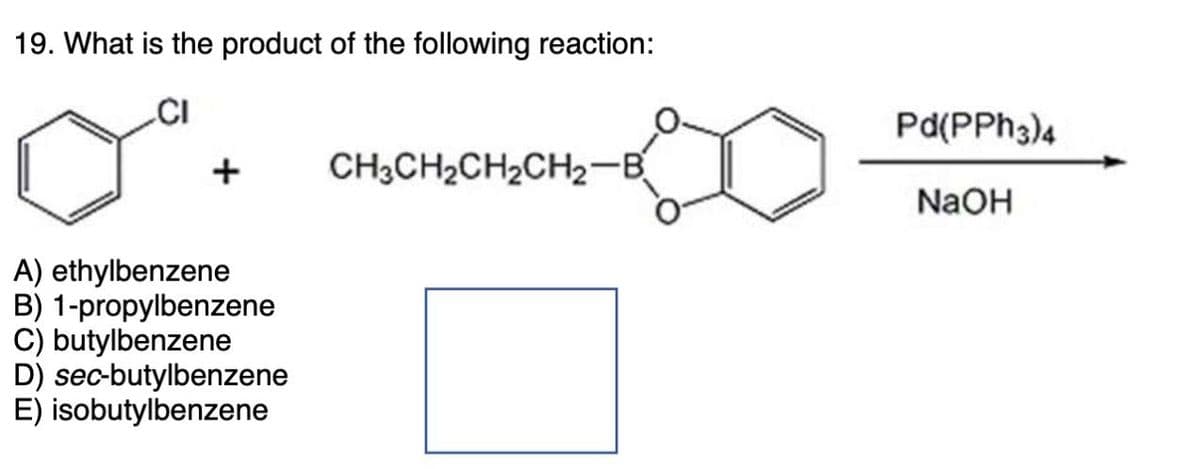 19. What is the product of the following reaction:
+
A) ethylbenzene
B) 1-propylbenzene
C) butylbenzene
D) sec-butylbenzene
E) isobutylbenzene
CH3CH2CH2CH2-B
Pd(PPh3)4
NaOH