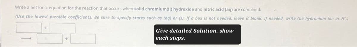 Write a net ionic equation for the reaction that occurs when solid chromium(II) hydroxide and nitric acid (aq) are combined.
(Use the lowest possible coefficients. Be sure to specify states such as (aq) or (s). If a box is not needed, leave it blank. If needed, write the hydronium ion as H*.)
Give detailed Solution, show
each steps.