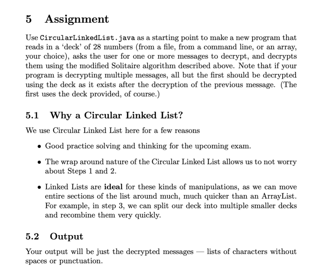 5 Assignment
Use CircularLinkedList.java as a starting point to make a new program that
reads in a 'deck' of 28 numbers (from a file, from a command line, or an array,
your choice), asks the user for one or more messages to decrypt, and decrypts
them using the modified Solitaire algorithm described above. Note that if your
program is decrypting multiple messages, all but the first should be decrypted
using the deck as it exists after the decryption of the previous message. (The
first uses the deck provided, of course.)
5.1
Why a Circular Linked List?
We use Circular Linked List here for a few reasons
• Good practice solving and thinking for the upcoming exam.
• The wrap around nature of the Circular Linked List allows us to not worry
about Steps 1 and 2.
• Linked Lists are ideal for these kinds of manipulations, as we can move
entire sections of the list around much, much quicker than an ArrayList.
For example, in step 3, we can split our deck into multiple smaller decks
and recombine them very quickly.
5.2 Output
Your output will be just the decrypted messages
lists of characters without
spaces or punctuation.

