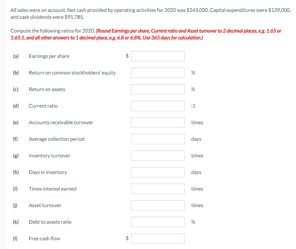 All sales were on account. Net cash provided by operating activities for 2020 was $243,000. Capital expenditures were $139,000,
and cash dividends were $91,785.
Compute the following ratios for 2020. (Round Earnings per share, Current ratio and Asset turnover to 2 decimal places, e.g. 1.65 or
1.65:1, and all other answers to 1 decimal place, e.g. 6.8 or 6.8%. Use 365 days for calculation.)
(a)
Earnings per share
(b)
Return on common stockholders' equity
%
(c)
Return on assets
%
(d)
Current ratio
:1
(e)
Accounts receivable turnover
times
(f)
Average collection period
days
(g)
Inventory turnover
times
(h)
Days in inventory
days
(i)
Times interest earned
times
(j)
Asset turnover
times
(k)
Debt to assets ratio
(1)
Free cash flow
$
%24
%24
