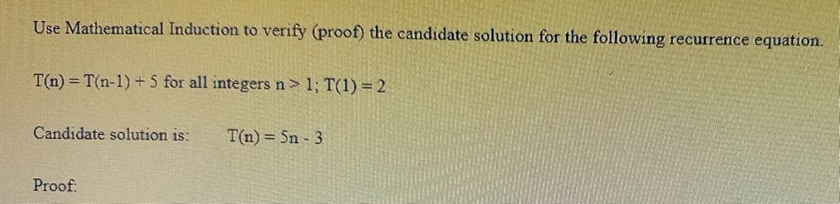 Use Mathematical Induction to verify (proof) the candidate solution for the following recurrence equation.
T(n) = T(n-1) + 5 for all integers n> 1; T(1) = 2
Candidate solution is: T(n)=5n - 3
Proof: