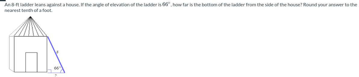 An 8-ft ladder leans against a house. If the angle of elevation of the ladder is 66°, how far is the bottom of the ladder from the side of the house? Round your answer to the
nearest tenth of a foot.
66°