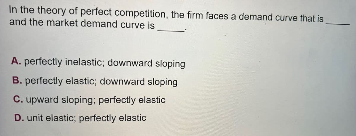 In the theory of perfect competition, the firm faces a demand curve that is
and the market demand curve is
A. perfectly inelastic; downward sloping
B. perfectly elastic; downward sloping
C. upward sloping; perfectly elastic
D. unit elastic; perfectly elastic