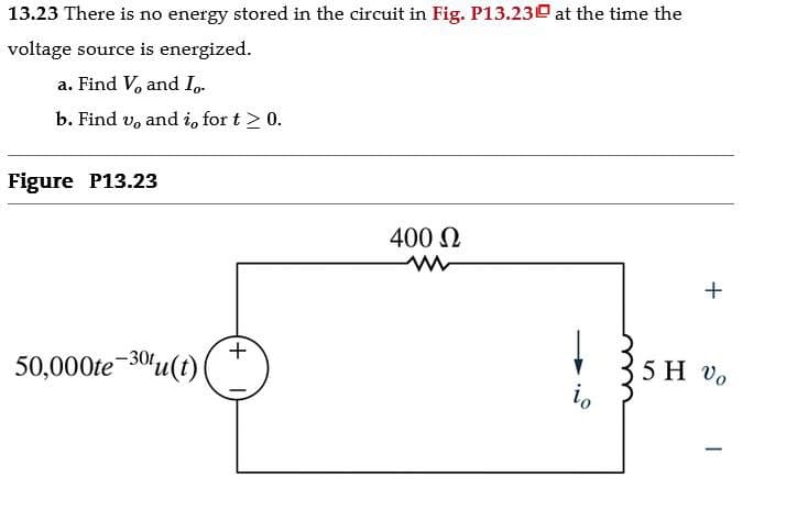 13.23 There is no energy stored in the circuit in Fig. P13.23 at the time the
voltage source is energized.
a. Find V, and Io.
b. Find v, and i, for t≥ 0.
Figure P13.23
50,000te-30u(t)
+
400 Ω
5 H Vo
io
-