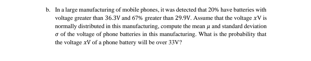 b. In a large manufacturing of mobile phones, it was detected that 20% have batteries with
voltage greater than 36.3V and 67% greater than 29.9V. Assume that the voltage xV is
normally distributed in this manufacturing, compute the mean µ and standard deviation
o of the voltage of phone batteries in this manufacturing. What is the probability that
the voltage xV of a phone battery will be over 33V?
