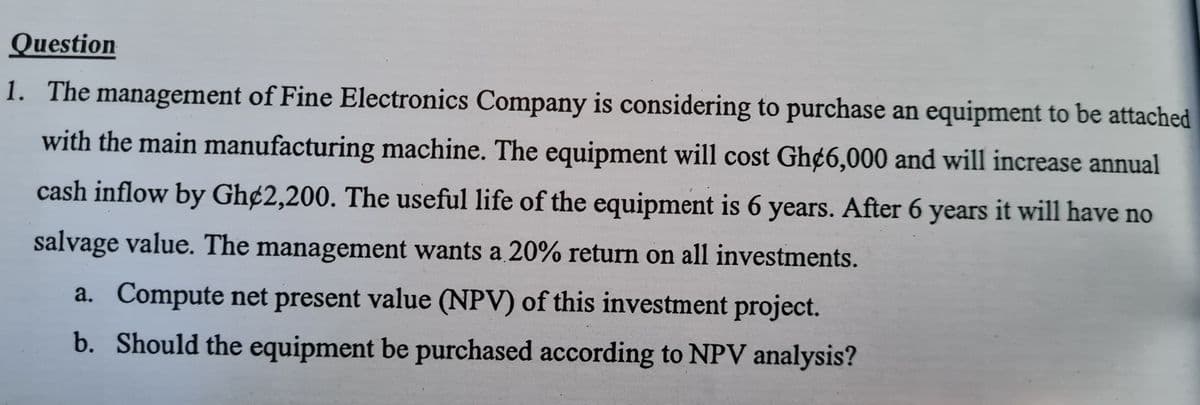 Question
1. The management of Fine Electronics Company is considering to purchase an equipment to be attached
with the main manufacturing machine. The equipment will cost Gh¢6,000 and will increase annual
cash inflow by Gh¢2,200. The useful life of the equipment is 6 years. After 6 years it will have no
salvage value. The management wants a 20% return on all investments.
a. Compute net present value (NPV) of this investment project.
b. Should the equipment be purchased according to NPV analysis?

