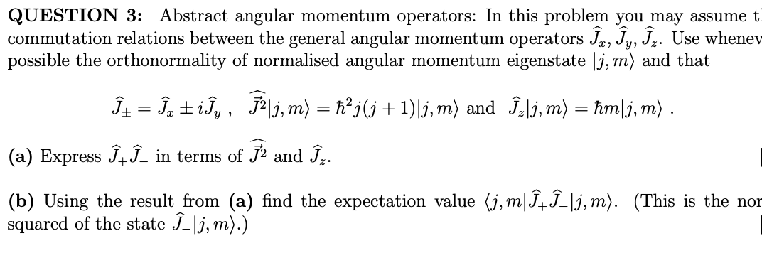 QUESTION 3: Abstract angular momentum operators: In this problem you may assume t
commutation relations between the general angular momentum operators Ĵ, Ĵy, Ĵz. Use whenev
possible the orthonormality of normalised angular momentum eigenstate |j, m) and that
Î± = Îx±iĴy, Ĵ²|j,m) = ħ²j(j + 1)|j,m) and Ĵz|j,m)
(a) Express ĴĴ_ in terms of Ĵ² and Ĵ₂.
=
ħmlj, m).
(b) Using the result from (a) find the expectation value (j,m|ÎµÎ_|j,m). (This is the nor
squared of the state Î_|j,m).)