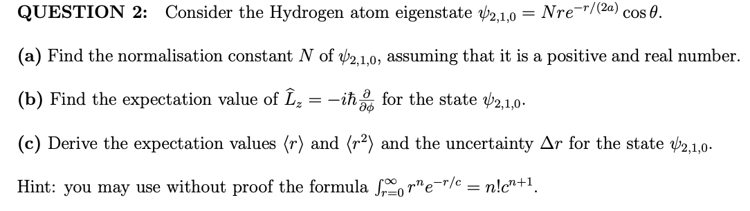 QUESTION 2: Consider the Hydrogen atom eigenstate 2,1,0
(a) Find the normalisation constant N of 2,1,0, assuming that it is a positive and real number.
(b) Find the expectation value of Î₂ = −iħ for the state 2,1,0.
66
(c) Derive the expectation values (r) and (r²) and the uncertainty Ar for the state 2,1,0.
Hint: you may use without proof the formula forne-r/c = n!c²+¹₁
Nre-r/(2a)
Cos 0.