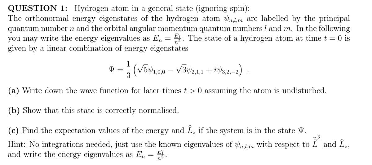 QUESTION 1: Hydrogen atom in a general state (ignoring spin):
The orthonormal energy eigenstates of the hydrogen atom n,,m are labelled by the principal
quantum number n and the orbital angular momentum quantum numbers I and m. In the following
you may write the energy eigenvalues as En E. The state of a hydrogen atom at time t = 0 is
given by a linear combination of energy eigenstates
V (√561,0,0 — √342,1,1 + i√3,2,-2) ·
(a) Write down the wave function for later times t> 0 assuming the atom is undisturbed.
(b) Show that this state is correctly normalised.
(c) Find the expectation values of the energy and Îz if the system is in the state V.
2²
Hint: No integrations needed, just use the known eigenvalues of Un,1,m with respect to
and write the energy eigenvalues as En = ₁.
n².
=
and Îz,