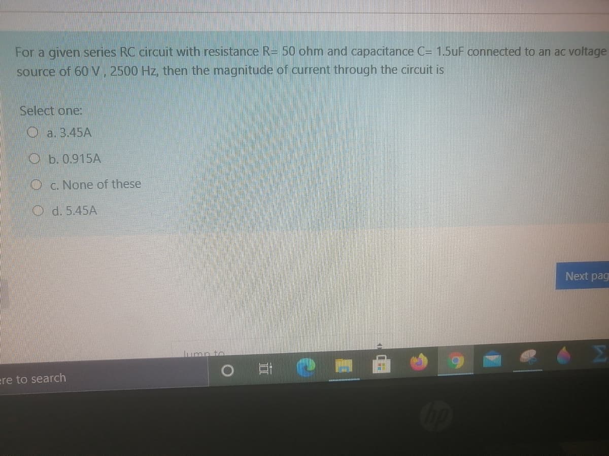 For a given series RC circuit with resistance R= 50 ohm and capacitance C= 1.5uF connected to an ac voltage
source of 60V, 2500 Hz, then the magnitude of current through the circuit is
Select one:
Oa. 3.45A
Cb.0915A
Oc.None of these
O d. 5.45A
Next pag
umn tr
ere to search
