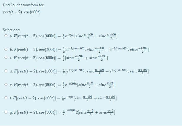 Find Fourier transform for:
rect(t – 2). cos (500t)
Select one:
O a. F(rect(t – 2). cos(500t)) = e+2j" [sinc-
ロ-500
+ sinc
W+500
%3D
O b. F(rect(t – 2). cos(500t)] =e 25(w–500) sinc"-00
O . F[rect(t – 2). cos(500t)] = (sinc
+e 25(w+500). sinc"t500
2
2
w-502
W+498
+ sinc-
O d. F(rect(t – 2). cos(500t)] = (e+2j(w–500). .
+et2j(w+500) sinc"+500
sinc
W-500
O e. F(rect(t – 2). cos(500t)) = e+500ju[sinc", + sinc)
w-2
w+2
O f. F(rect(t – 2). cos(500t)] = e-ju [sinc-
-2ju
-500
+ sincs00
0十500
500jw
g. F(rect(t – 2). cos(500t)] =
2[sinc+ sinc
