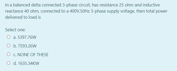 In a balanced delta connected 3-phase circuit, has resistance 25 ohm and inductive
reactance 40 ohm, connected to a 400V,50HZ 3-phase supply voltage, then total power
delivered to load is
Select one:
O a. 5397.76W
O b. 7593.26W
O c. NONE OF THESE
O d. 1635.34KW
