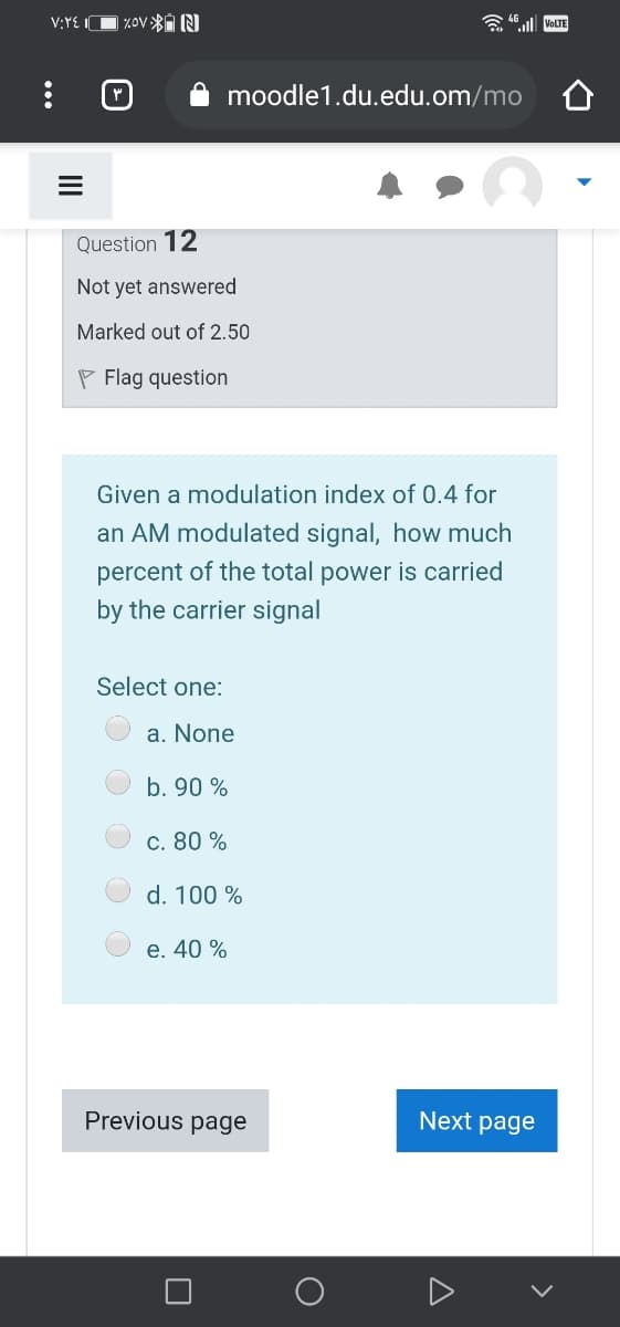 V:YE IC
%Ov N
a 46 l VOLTE
moodle1.du.edu.om/mo
Question 12
Not yet answered
Marked out of 2.50
P Flag question
Given a modulation index of 0.4 for
an AM modulated signal, how much
percent of the total power is carried
by the carrier signal
Select one:
a. None
b. 90 %
c. 80 %
d. 100 %
e. 40 %
Previous page
Next page
