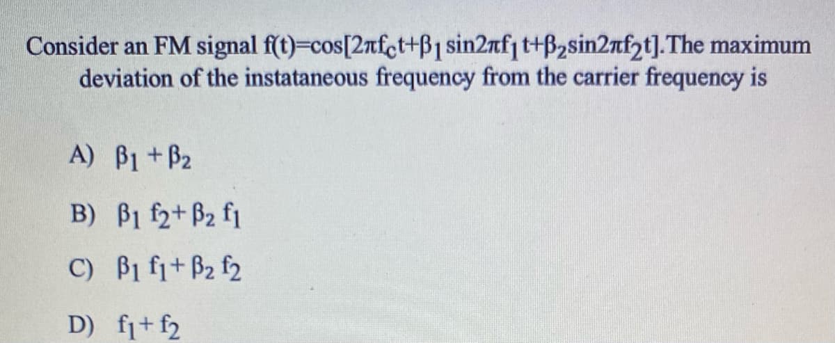 Consider an FM signal f(t)=cos[2nfct+B1 sin2nfj t+B2sin2nfpt].The maximum
deviation of the instataneous frequency from the carrier frequency is
A) B1 +B2
B) B1 f2+ B2 f1
C) B1 fi+ B2 f2
D) fi+ f2
