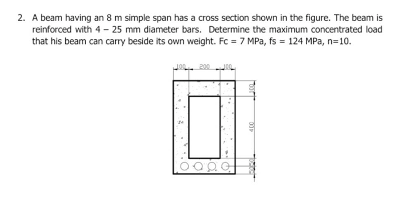 2. A beam having an 8 m simple span has a cross section shown in the figure. The beam is
reinforced with 4 - 25 mm diameter bars. Determine the maximum concentrated load
that his beam can carry beside its own weight. Fc = 7 MPa, fs = 124 MPa, n=10.
100 200 100
24
a po
400