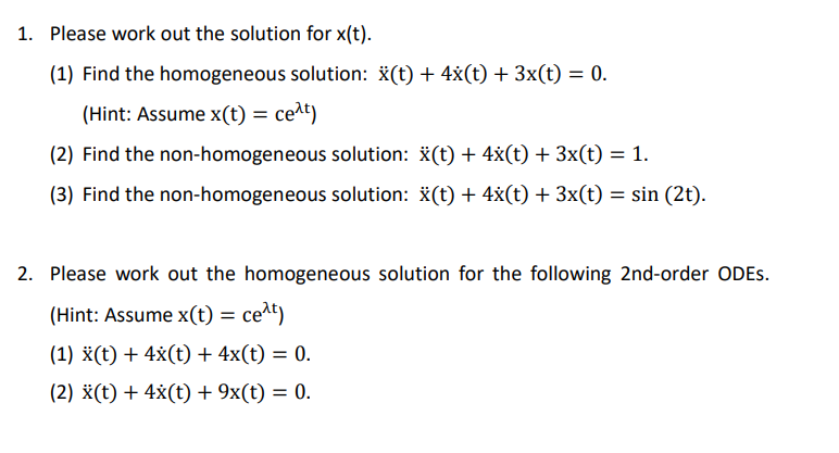 1. Please work out the solution for x(t).
(1) Find the homogeneous solution: x(t) + 4x(t) + 3x(t) = 0.
(Hint: Assume x(t) = ce^t)
(2) Find the non-homogeneous solution: x(t) + 4x(t) + 3x(t) = 1.
(3) Find the non-homogeneous solution: x(t) + 4x(t) + 3x(t) = sin (2t).
2. Please work out the homogeneous solution for the following 2nd-order ODES.
(Hint: Assume x(t) = cet)
(1) X(t) + 4x(t) + 4x(t) = 0.
(2) X(t) + 4x(t) + 9x(t) = 0.