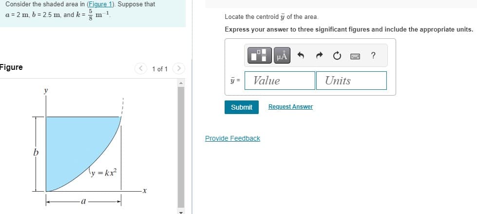 Consider the shaded area in (Figure 1). Suppose that
a = 2 m, b= 2.5 m, and k = m-1
8
Figure
a
y = kx²
< 1 of 1 >
Locate the centroid y of the area.
Express your answer to three significant figures and include the appropriate units.
y =
Value
Submit
μÀ
Provide Feedback
Request Answer
Units
?