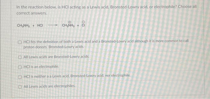 In the reaction below, is HCI acting as a Lewis acid, Bronsted-Lowry acid, or electrophile? Choose all
correct answers.
CH₂NH₂ + HCI
→CH₂NH₂ +
05
HCI fits the definition of both a Lewis acid and a Bronsted-Lowry acid although it is more common to call
proton donors Bronsted-Lowry acids.
All Lewis acids are Bronsted-Lowry acids.
OHCI is an electrophile.
OHCI is neither a a Lewis acid, Bronsted-Lowry acid, nor electrophile.
All Lewis acids are electrophiles.