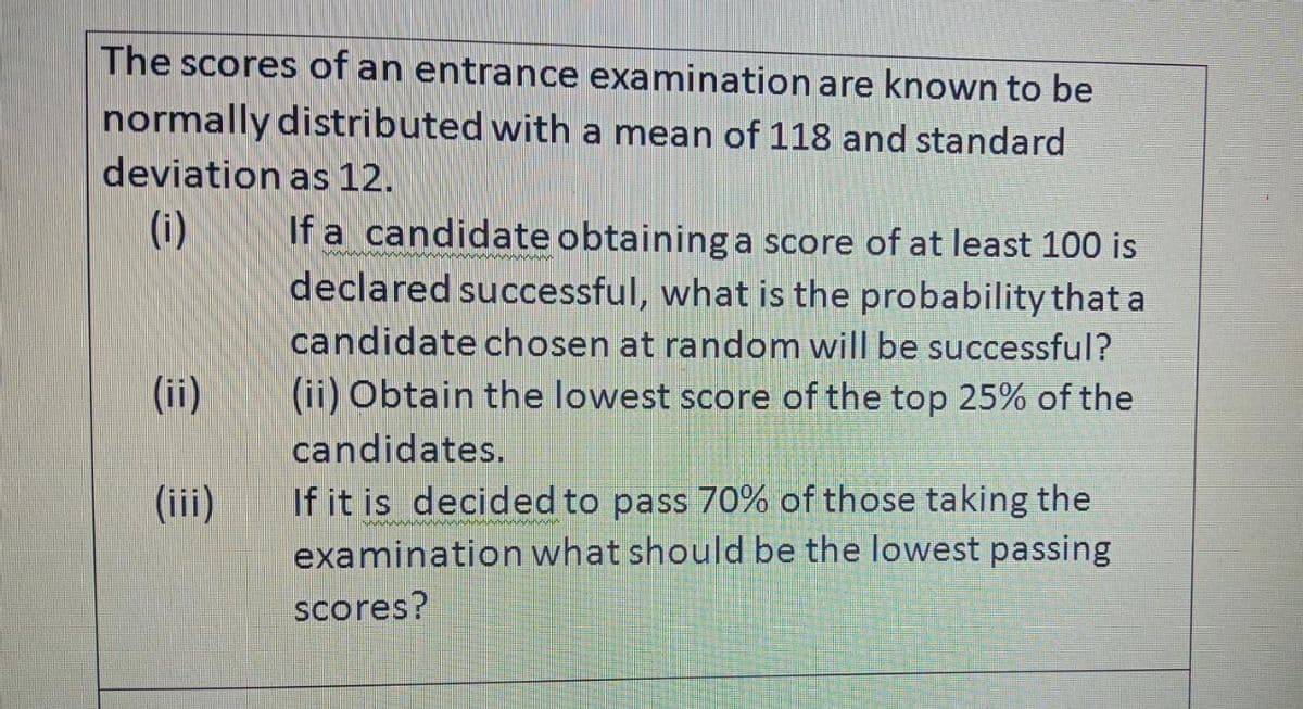 The scores of an entrance examination are known to be
normally distributed with a mean of 118 and standard
deviation as 12.
(ii)
E
If a candidate obtaining a score of at least 100 is
declared successful, what is the probability that a
candidate chosen at random will be successful?
(ii) Obtain the lowest score of the top 25% of the
candidates.
If it is decided to pass 70% of those taking the
examination what should be the lowest passing
scores?