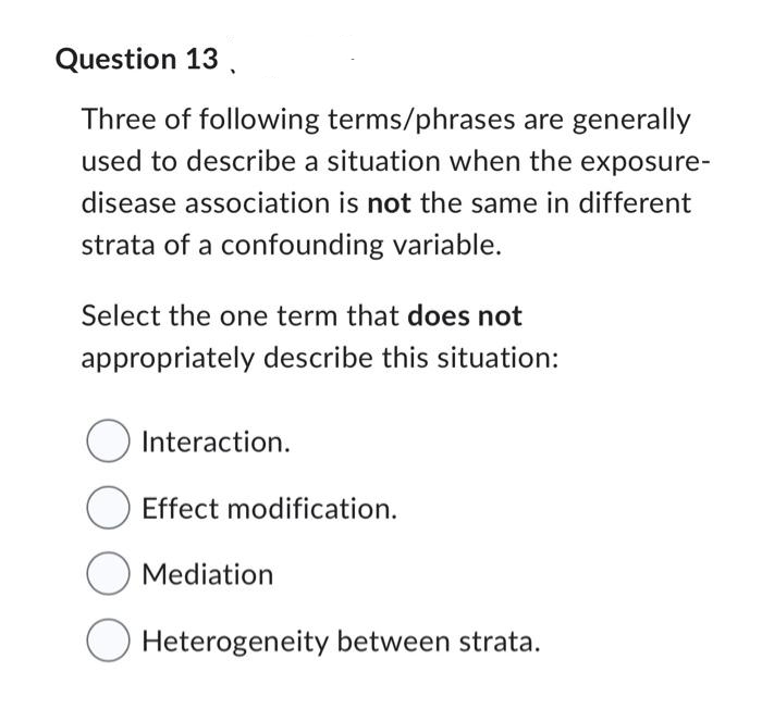 Question 13,
Three of following terms/phrases are generally
used to describe a situation when the exposure-
disease association is not the same in different
strata of a confounding variable.
Select the one term that does not
appropriately describe this situation:
O Interaction.
Effect modification.
O Mediation
Heterogeneity between strata.