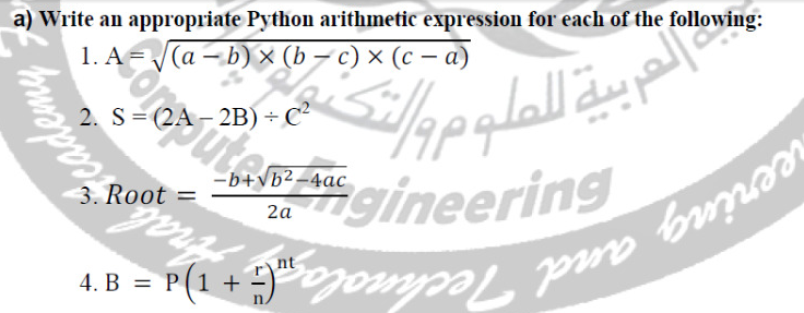 a) Write an appropriate Python arithmetic expression for each of the following:
thropood
1. A = (a – b) × (b - c) x (c - a)
2. S = (2A – 2B) + C2
-b+b2-4ac
2a
3. Root =
oot M
.%0
والتك
العربية للعلوم و
gineering
4. B = P(1 + )Domyal bo bo