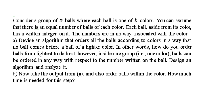 Consider a group of balls where each ball is one of k colors. You can assume
that there is an equal number of balls of each color. Each ball, aside from its color,
has a written integer on it. The numbers are in no way associated with the color.
a) Devise an algorithm that orders all the balls according to colors in a way that
no ball comes before a ball of a lighter color. In other words, how do you order
balls from lightest to darkest, however, inside one group (i. e., one color), balls can
be ordered in any way with respect to the number written on the ball. Design an
algorithm and analyze it.
b) Now take the output from (a), and also order balls within the color. How much
time is needed for this step?
