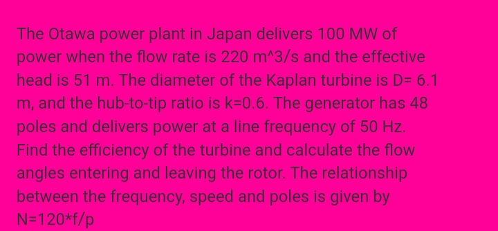 The Otawa power plant in Japan delivers 100 MW of
power when the flow rate is 220 m^3/s and the effective
head is 51 m. The diameter of the Kaplan turbine is D= 6.1
m, and the hub-to-tip ratio is k=D0.6. The generator has 48
poles and delivers power at a line frequency of 50 Hz.
Find the efficiency of the turbine and calculate the flow
angles entering and leaving the rotor. The relationship
between the frequency, speed and poles is given by
N=120*f/p
