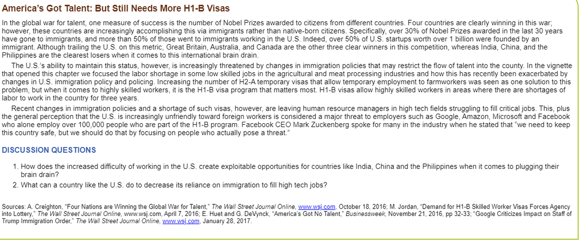 America's Got Talent: But Still Needs More H1-B Visas
In the global war for talent, one measure of success is the number of Nobel Prizes awarded to citizens from different countries. Four countries are clearly winning in this war;
however, these countries are increasingly accomplishing this via immigrants rather than native-born citizens. Specifically, over 30% of Nobel Prizes awarded in the last 30 years
have gone to immigrants, and more than 50% of those went to immigrants working in the U.S. Indeed, over 50% of U.S. startups worth over 1 billion were founded by an
immigrant. Although trailing the U.S. on this metric, Great Britain, Australia, and Canada are the other three clear winners in this competition, whereas India, China, and the
Philippines are the clearest losers when it comes to this international brain drain.
The U.S.'s ability to maintain this status, however, is increasingly threatened by changes in immigration policies that may restrict the flow of talent into the county. In the vignette
that opened this chapter we focused the labor shortage in some low skilled jobs in the agricultural and meat processing industries and how this has recently been exacerbated by
changes in U.S. immigration policy and policing. Increasing the number of H2-A temporary visas that allow temporary employment to farmworkers was seen as one solution to this
problem, but when it comes to highly skilled workers, it is the H1-B visa program that matters most. H1-B visas allow highly skilled workers in areas where there are shortages of
labor to work in the country for three years.
Recent changes in immigration policies and a shortage of such visas, however, are leaving human resource managers in high tech fields struggling to fill critical jobs. This, plus
the general perception that the U.S. is increasingly unfriendly toward foreign workers is considered a major threat to employers such as Google, Amazon, Microsoft and Facebook
who alone employ over 100,000 people who are part of the H1-B program. Facebook CEO Mark Zuckenberg spoke for many in the industry when he stated that "we need to keep
this country safe, but we should do that by focusing on people who actually pose a threat."
DISCUSSION QUESTIONS
1. How does the increased difficulty of working in the U.S. create exploitable opportunities for countries like India, China and the Philippines when it comes to plugging their
brain drain?
2. What can a country like the U.S. do to decrease its reliance on immigration to fill high tech jobs?
Sources: A. Creighton, "Four Nations are Winning the Global War for Talent," The Wall Street Journal Online, www.wsj.com, October 18, 2016; M. Jordan, "Demand for H1-B Skilled Worker Visas Forces Agency
into Lottery," The Wall Street Journal Online, www.wsj.com, April 7, 2016; E. Huet and G. DeVynck, "America's Got No Talent," Businessweek, November 21, 2016, pp 32-33; "Google Criticizes Impact on Staff of
Trump Immigration Order," The Wall Street Journal Online, www.wsj.com, January 28, 2017.
