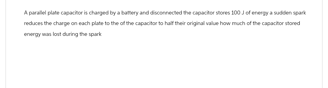 A parallel plate capacitor is charged by a battery and disconnected the capacitor stores 100 J of energy a sudden spark
reduces the charge on each plate to the of the capacitor to half their original value how much of the capacitor stored
energy was lost during the spark