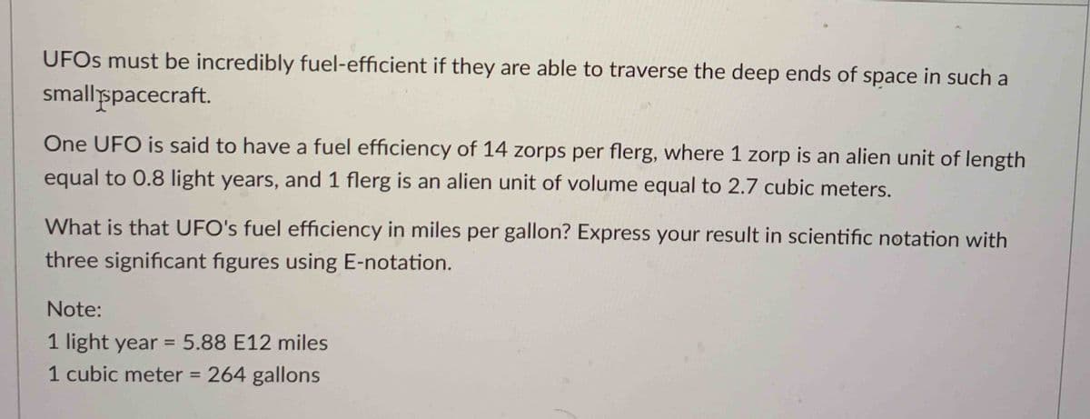 UFOs must be incredibly fuel-efficient if they are able to traverse the deep ends of space in such a
small spacecraft.
One UFO is said to have a fuel efficiency of 14 zorps per flerg, where 1 zorp is an alien unit of length
equal to 0.8 light years, and 1 flerg is an alien unit of volume equal to 2.7 cubic meters.
What is that UFO's fuel efficiency in miles per gallon? Express your result in scientific notation with
three significant figures using E-notation.
Note:
1 light year = 5.88 E12 miles
1 cubic meter = 264 gallons