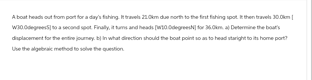 A boat heads out from port for a day's fishing. It travels 21.0km due north to the first fishing spot. It then travels 30.0km [
W30.0degreesS] to a second spot. Finally, it turns and heads [W10.0degreesN] for 36.0km. a) Determine the boat's
displacement for the entire journey. b) In what direction should the boat point so as to head staright to its home port?
Use the algebraic method to solve the question.